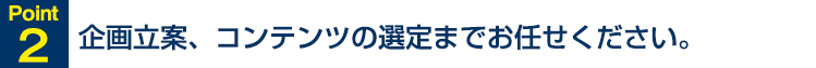 Point2 企画立案、コンテンツの選定までお任せください。
