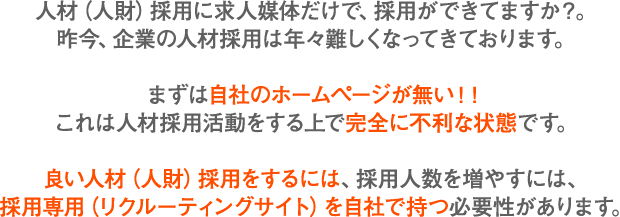 人材（人財）採用に求人媒体だけで、採用ができてますか？。昨今、企業の人材採用は年々難しくなってきております。まずは自社のホームページが無い！！これは人材採用活動をする上で完全に不利な状態です。良い人材（人財）採用をするには、採用人数を増やすには、採用専用（リクルーティングサイト）を自社で持つ必要性があります。