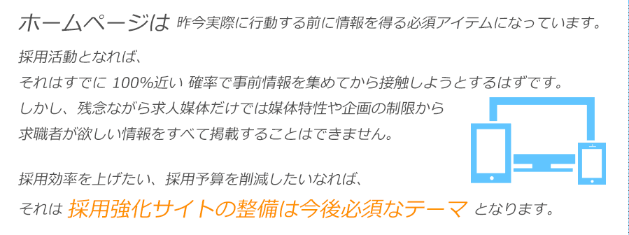 ホームページは 昨今実際に行動する前に情報を得る必須アイテムになっています。採用活動となれば、それはすでに 100％近い 確率で事前情報を集めてから接触しようとするはずです。しかし、残念ながら求人媒体だけでは媒体特性や企画の制限から求職者が欲しい情報をすべて掲載することはできません。採用効率を上げたい、採用予算を削減したいなれば、それは 採用強化サイトの整備は今後必須なテーマ となります。