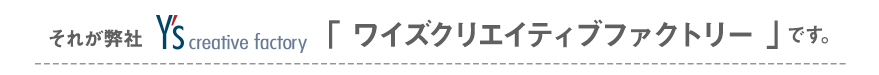それが弊社　Y's creative factory「ワイズクリエイティブファクトリー」です。