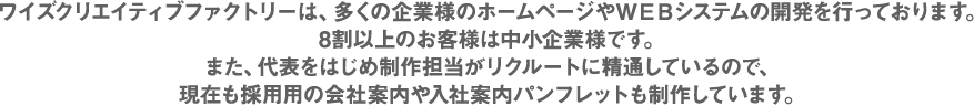 ワイズクリエイティブファクトリーは、多くの企業様のホームページやＷＥＢシステムの開発を行っております。8割以上のお客様は中小企業様です。た、代表をはじめ制作担当がリクルートに精通しているので、現在も採用用の会社案内や入社案内パンフレットも制作しています。
